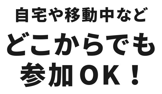 自宅や移動中などどこからでも参加OK！